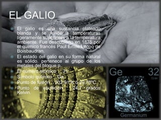  El galio es una sustancia plateado
blanda y se funde a temperaturas
ligeramente superiores a la temperatura
ambiente. Fue descubierto en 1875 por
el químico francés Paul Emile Lecoq de
Boisbaudran.
 El estado del galio en su forma natural
es sólido. pertenece al grupo de los
metales del bloque p.
 El número atómico : 31.
 Símbolo químico : Ga.
 Punto de fusión : 302,91ºK ó 29,76ºC.
 Punto de ebullición : 24,7 grados
Kelvin.
EL GALIO
 