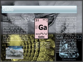 Galio
El galio es un elemento
químico de la tabla
periódica de número
atómico 31 y símbolo
Ga.
El galio es un metal blando, grisáceo en
estado líquido y plateado brillante al
solidificar, sólido deleznable a bajas
temperaturas que funde a temperaturas
cercanas a la del ambiente (como cesio,
mercurio y rubidio) e incluso cuando se
sostiene en la mano por su bajo punto
de fusión (28,56 °C). El rango de
temperatura en el que permanece
líquido es uno de los más altos de los
metales (2174 °C separan sus punto de
fusión y ebullición) y la presión de vapor
es baja incluso a altas temperaturas. El
metal se expande un 3,1% al solidificar
y flota en el líquido al igual que el hielo
en el agua.
Presenta una acusada tendencia
a subenfriarse por debajo del
punto de fusión (permaneciendo
aún en estado líquido) por lo que
es necesaria una semilla (un
pequeño sólido añadido al
líquido) para solidificarlo. La
cristalización no se produce en
ninguna de las estructuras
simples; la fase estable en
condiciones normales es
ortorrómbica, con 8 átomos en
cada celda unitaria en la que
cada átomo sólo tiene otro en su
vecindad más próxima a una
distancia de 2,44 Å y estando los
otros seis a 2,83 Å. En esta
estructura el enlace químico
formado entre los átomos más
cercanos es covalente siendo la
molécula Ga2 la que realmente
forma el entramado cristalino
 