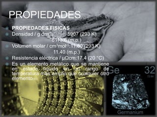  PROPIEDADES FISICAS
 Densidad / g dm-3: 5907 (293 K)
6113.6 (m.p.)
 Volumen molar / cm3mol-1:11.80 (293 K)
11.40 (m.p.)
 Resistencia eléctrica / μΩcm:17.4 (20 °C)
 Es un elemento metálico que se mantiene
en estado líquido en un rango de
temperatura más amplio que cualquier otro
elemento(10)
PROPIEDADES
 