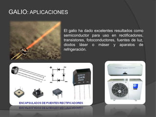GALIO: APLICACIONES
El galio ha dado excelentes resultados como
semiconductor para uso en rectificadores,
transistores, fotoconductores, fuentes de luz,
diodos láser o máser y aparatos de
refrigeración.
 
