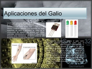 Aplicaciones del Galio
La principal aplicación del galio (arseniuro de galio) es
la construcción de circuitos integrados y dispositivos
optoelectrónicos como diodos láser y LED. Por su
intenso y brillante plateado y la capacidad de mojar
superficies de vidrio y porcelana se utiliza en la
construcción de espejos. Se emplea para dopar
materiales semiconductores y construir dispositivos
diversos como transistores. En termómetros de alta
temperatura por su bajo punto de fusión.
En medicina nuclear se emplea el galio como
elemento trazador (escáner de galio) para el
diagnóstico de enfermedades inflamatorias o
infecciosas activas, tumores y abscesos ya que se
acumula en los tejidos que sufren dichas patologías. El
isótopo Ga-67 se inyecta en el torrente sanguíneo a
través de una vena del brazo en la forma de citrato de
galio realizándose el escáner 2 o tres días después
para dar tiempo a que éste se acumule en los tejidos
afectados. Posteriormente se elimina principalmente en
la orina y las heces. La exposición a la radiación es
inferior a la debida a otros procedimientos como los
rayos X o TAC
 