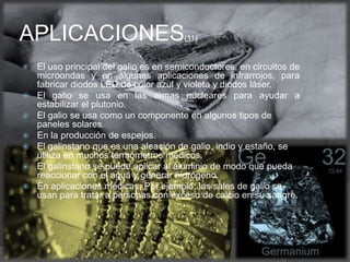  El uso principal del galio es en semiconductores, en circuitos de
microondas y en algunas aplicaciones de infrarrojos, para
fabricar diodos LED de color azul y violeta y diodos láser.
 El galio se usa en las armas nucleares para ayudar a
estabilizar el plutonio.
 El galio se usa como un componente en algunos tipos de
paneles solares.
 En la producción de espejos.
 El galinstano que es una aleación de galio, indio y estaño, se
utiliza en muchos termómetros médicos.
 El galinstano se puede aplicar al aluminio de modo que pueda
reaccionar con el agua y generar hidrógeno.
 En aplicaciones médicas. Por ejemplo, las sales de galio se
usan para tratar a personas con exceso de calcio en su sangre.
APLICACIONES(11)
 