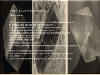 •http://www.agenciadenoticias.unal.edu.co/detalle/article/desarroll
an-propiedades-opticas-del-silicio/index.html
•http://www.electronica2000.net/curso_elec/leccion43.htm
•http://estadosolidodelaquimica.blogspot.com/
•http://eltamiz.com/2008/02/02/conoce-tus-elementos-el-silicio/
Electrónicas:
FUENTES DE INFORMACIÓN
http://www.periodni.com/es/ga.html
http://www.periodni.com/es/ga.html
http://elementos.org.es/galio
 http://solete.nichese.com/silicio.html
 http://www.sc.ehu.es/sbweb/electronica/elec_basica/tema2/Paginas/Pagina3.h
tm
 http://www.lenntech.es/periodica/elementos/si.htm
 http://www.trituradoras-de-piedra.org/trituradora-de-piedra/trituradora-de-
silice.html
 http://www.elmet.com.mx/category/carburo-de-silicio-oxido-de-aluminio/
 