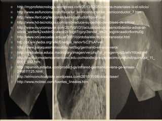  http://myprofetecnologia.wordpress.com/2013/02/25/nuevos-materiales-iii-el-silicio/
 http://www.asifunciona.com/fisica/ke_semiconductor/ke_semiconductor_7.htm
 http://www.ifent.org/lecciones/semiconductor/tipo-P.asp
 http://www.hd-tecnologia.com/amd-reduce-su-pedido-de-obleas-de-silicio/
 http://www.muycomputer.com/2011/01/31/actualidadnoticiasmolibdenita-adios-al-
silicio_we9erk2xxddn9p-awoz241ogit7cyzyi3sndui_vts2x_xsjjd4caadcr8onhu0g
 http://www.oni.escuelas.edu.ar/2001/cordoba/electronica/transistor.htm
 http://pt.wikipedia.org/wiki/Energia_renov%C3%A1vel
 http://www.paraquesirvelasabila.net/tag/germanio-en-aloe-vera/
 http://mediateca.educa.madrid.org/imagen/ver.php?id_imagen=pq3zwfv16bxdjtmf
 http://institutomodernoamericano.edu.co/moodle/grados/decimo/profundi/quim/qui_11_
0001_032.htm
 http://spanish.alibaba.com/product-gs/infrared-germanium-lens-ge-lenses-
246611125.html
 http://elrinconcitoalpiste.wordpress.com/2010/11/09/diodo-laser/
 http://www.mcbtec.com/fuentes_lineales.htm
 