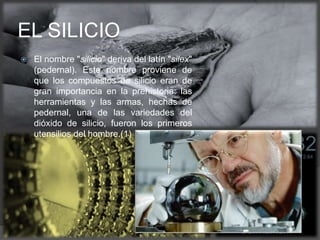  El nombre "silicio" deriva del latín "silex"
(pedernal). Este nombre proviene de
que los compuestos de silicio eran de
gran importancia en la prehistoria: las
herramientas y las armas, hechas de
pedernal, una de las variedades del
dióxido de silicio, fueron los primeros
utensilios del hombre.(1)
EL SILICIO
 
