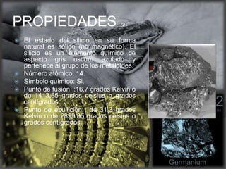  El estado del silicio en su forma
natural es sólido (no magnético). El
silicio es un elemento químico de
aspecto gris oscuro azulado y
pertenece al grupo de los metaloides.
 Número atómico: 14.
 Símbolo químico: Si.
 Punto de fusión :16,7 grados Kelvin o
de 1413,85 grados celsius o grados
centígrados.
 Punto de ebullición : de 31,3 grados
Kelvin o de 2899,85 grados celsius o
grados centígrados.
PROPIEDADES (2)
 