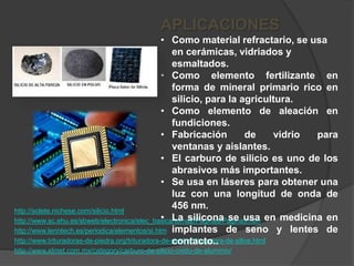 http://solete.nichese.com/silicio.html
http://www.sc.ehu.es/sbweb/electronica/elec_basica/tema2/Paginas/Pagina3.htm
http://www.lenntech.es/periodica/elementos/si.htm
http://www.trituradoras-de-piedra.org/trituradora-de-piedra/trituradora-de-silice.html
http://www.elmet.com.mx/category/carburo-de-silicio-oxido-de-aluminio/
APLICACIONES
• Como material refractario, se usa
en cerámicas, vidriados y
esmaltados.
• Como elemento fertilizante en
forma de mineral primario rico en
silicio, para la agricultura.
• Como elemento de aleación en
fundiciones.
• Fabricación de vidrio para
ventanas y aislantes.
• El carburo de silicio es uno de los
abrasivos más importantes.
• Se usa en láseres para obtener una
luz con una longitud de onda de
456 nm.
• La silicona se usa en medicina en
implantes de seno y lentes de
contacto..
 