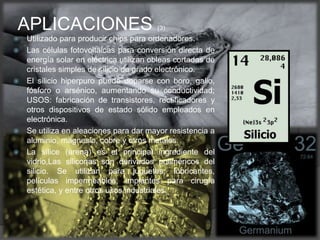  Utilizado para producir chips para ordenadores.
 Las células fotovoltaicas para conversión directa de
energía solar en eléctrica utilizan obleas cortadas de
cristales simples de silicio de grado electrónico.
 El silicio hiperpuro puede doparse con boro, galio,
fósforo o arsénico, aumentando su conductividad;
USOS: fabricación de transistores, rectificadores y
otros dispositivos de estado sólido empleados en
electrónica.
 Se utiliza en aleaciones para dar mayor resistencia a
aluminio, magnesio, cobre y otros metales.
 La sílice (arena) es el principal ingrediente del
vidrio,Las siliconas son derivados poliméricos del
silicio. Se utilizan para juguetes, lubricantes,
películas impermeables, implantes para cirugía
estética, y entre otros usos industriales.
APLICACIONES (3)
(4)
 