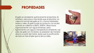 El galio es semejante químicamente al aluminio. Es
anfótero, pero poco más ácido que el aluminio. La
valencia normal del galio es 3+ y forma hidróxidos,
óxidos y sales. El galio funde al contacto con el aire
cuando se calienta a 500ºC (930ºF). Reacciona
vigorosamente con agua hirviendo, pero
ligeramente con agua a temperatura ambiente. Las
sales de galio son incoloras; se preparan de manera
directa a partir del metal, dado que la purificación
de éste es más simple que la de sus sales.
 