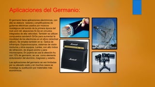 Aplicaciones del Germanio:
El germanio tiene aplicaciones electrónicas, con
ella se elabora radares y amplificadores de
guitarras eléctricas usados por músicos
nostálgicos del sonido de la primera época del
rock and roll; aleaciones Si.Ge en circuitos
integrados de alta velocidad. También se utilizan
compuestos sandwich Si/Ge para aumentar la
movilidad de los electrones en el silicio (streched
silicon). Se emplea también en la Óptica de
infrarrojos: Espectroscopios, sistemas de visión
nocturna y otros equipos. Lentes, con alto índice
de refracción, de ángulo ancho y para
microscopios, En joyería se usa la aleación Au
con 12% de germanio, se usa como elemento
endurecedor del aluminio, magnesio y estaño.
Las aplicaciones del germanio se ven limitadas
por su elevado costo y en muchos casos se
investiga su sustitución por materiales más
económicos.
 