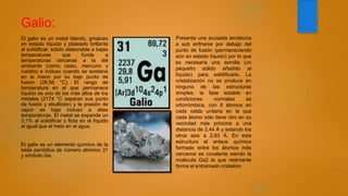 Galio:
El galio es un metal blando, grisáceo
en estado líquido y plateado brillante
al solidificar, sólido deleznable a bajas
temperaturas que funde a
temperaturas cercanas a la del
ambiente (como cesio, mercurio y
rubidio) e incluso cuando se sostiene
en la mano por su bajo punto de
fusión (28,56 °C). El rango de
temperatura en el que permanece
líquido es uno de los más altos de los
metales (2174 °C separan sus punto
de fusión y ebullición) y la presión de
vapor es baja incluso a altas
temperaturas. El metal se expande un
3,1% al solidificar y flota en el líquido
al igual que el hielo en el agua.
El galio es un elemento químico de la
tabla periódica de número atómico 31
y símbolo Ga.
Presenta una acusada tendencia
a sub enfriarse por debajo del
punto de fusión (permaneciendo
aún en estado líquido) por lo que
es necesaria una semilla (un
pequeño sólido añadido al
líquido) para solidificarlo. La
cristalización no se produce en
ninguna de las estructuras
simples; la fase estable en
condiciones normales es
ortorrómbica, con 8 átomos en
cada celda unitaria en la que
cada átomo sólo tiene otro en su
vecindad más próxima a una
distancia de 2,44 Å y estando los
otros seis a 2,83 Å. En esta
estructura el enlace químico
formado entre los átomos más
cercanos es covalente siendo la
molécula Ga2 la que realmente
forma el entramado cristalino
 