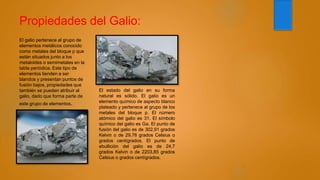 Propiedades del Galio:
El galio pertenece al grupo de
elementos metálicos conocido
como metales del bloque p que
están situados junto a los
metaloides o semimetales en la
tabla periódica. Este tipo de
elementos tienden a ser
blandos y presentan puntos de
fusión bajos, propiedades que
también se pueden atribuir al
galio, dado que forma parte de
este grupo de elementos.
El estado del galio en su forma
natural es sólido. El galio es un
elemento químico de aspecto blanco
plateado y pertenece al grupo de los
metales del bloque p. El número
atómico del galio es 31. El símbolo
químico del galio es Ga. El punto de
fusión del galio es de 302,91 grados
Kelvin o de 29,76 grados Celsius o
grados centígrados. El punto de
ebullición del galio es de 24,7
grados Kelvin o de 2203,85 grados
Celsius o grados centígrados.
 