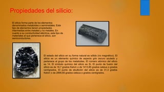 Propiedades del silicio:
El silicio forma parte de los elementos
denominados metaloides o semimetales. Este
tipo de elementos tienen propiedades
intermedias entre metales y no metales. En
cuanto a su conductividad eléctrica, este tipo de
materiales al que pertenece el silicio, son
semiconductores.
El estado del silicio en su forma natural es sólido (no magnético). El
silicio es un elemento químico de aspecto gris oscuro azulado y
pertenece al grupo de los metaloides. El número atómico del silicio
es 14. El símbolo químico del silicio es Si. El punto de fusión del
silicio es de 16,7 grados Kelvin o de 1413,85 grados celsius o grados
centígrados. El punto de ebullición del silicio es de 31,3 grados
Kelvin o de 2899,85 grados celsius o grados centígrados.
 