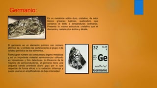 Germanio:
Es un metaloide sólido duro, cristalino, de color
blanco grisáceo lustroso, quebradizo, que
conserva el brillo a temperaturas ordinarias.
Presenta la misma estructura cristalina que el
diamante y resiste a los ácidos y álcalis.
El germanio es un elemento químico con número
atómico 32, y símbolo Ge perteneciente al grupo 4 de
la tabla periódica de los elementos.
Forma gran número de compuestos órgano metálicos
y es un importante material semiconductor utilizado
en transistores y foto detectores. A diferencia de la
mayoría de semiconductores, el germanio tiene una
pequeña banda prohibida (band gap) por lo que
responde de forma eficaz a la radiación infrarroja y
puede usarse en amplificadores de baja intensidad.
 