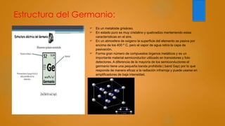 Estructura del Germanio:
 Es un metaloide grisáceo.
 En estado puro es muy cristalino y quebradizo manteniendo estas
características en el aire.
 En un atmosfera de oxigeno la superficie del elemento se pasiva por
encima de los 400 º C, pero el vapor de agua retira la capa de
pasivación.
 Forma gran número de compuestos órganos metálicos y es un
importante material semiconductor utilizado en transistores y foto
detectores. A diferencia de la mayoría de los semiconductores el
germanio tiene una pequeña banda prohibida ( band Gap) por lo que
responde de manera eficaz a la radiación infrarroja y puede usarse en
amplificadores de baja intensidad.
 
