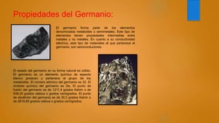 Propiedades del Germanio:
El germanio forma parte de los elementos
denominados metaloides o semimetales. Este tipo de
elementos tienen propiedades intermedias entre
metales y no metales. En cuanto a su conductividad
eléctrica, este tipo de materiales al que pertenece el
germanio, son semiconductores.
El estado del germanio en su forma natural es sólido.
El germanio es un elemento químico de aspecto
blanco grisáceo y pertenece al grupo de los
metaloides. El número atómico del germanio es 32. El
símbolo químico del germanio es Ge. El punto de
fusión del germanio es de 1211,4 grados Kelvin o de
938,25 grados celsius o grados centígrados. El punto
de ebullición del germanio es de 30,3 grados Kelvin o
de 2819,85 grados celsius o grados centígrados.
 