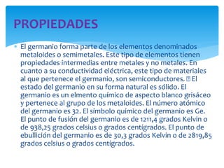  El germanio forma parte de los elementos denominados
metaloides o semimetales. Este tipo de elementos tienen
propiedades intermedias entre metales y no metales. En
cuanto a su conductividad eléctrica, este tipo de materiales
al que pertenece el germanio, son semiconductores. El
estado del germanio en su forma natural es sólido. El
germanio es un elmento químico de aspecto blanco grisáceo
y pertenece al grupo de los metaloides. El número atómico
del germanio es 32. El símbolo químico del germanio es Ge.
El punto de fusión del germanio es de 1211,4 grados Kelvin o
de 938,25 grados celsius o grados centígrados. El punto de
ebullición del germanio es de 30,3 grados Kelvin o de 2819,85
grados celsius o grados centígrados.
PROPIEDADES
 