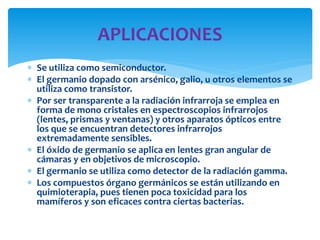  Se utiliza como semiconductor.
 El germanio dopado con arsénico, galio, u otros elementos se
utiliza como transistor.
 Por ser transparente a la radiación infrarroja se emplea en
forma de mono cristales en espectroscopios infrarrojos
(lentes, prismas y ventanas) y otros aparatos ópticos entre
los que se encuentran detectores infrarrojos
extremadamente sensibles.
 El óxido de germanio se aplica en lentes gran angular de
cámaras y en objetivos de microscopio.
 El germanio se utiliza como detector de la radiación gamma.
 Los compuestos órgano germánicos se están utilizando en
quimioterapia, pues tienen poca toxicidad para los
mamíferos y son eficaces contra ciertas bacterias.
APLICACIONES
 