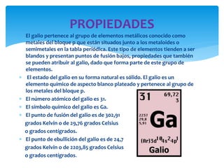  El galio pertenece al grupo de elementos metálicos conocido como
metales del bloque p que están situados junto a los metaloides o
semimetales en la tabla periódica. Este tipo de elementos tienden a ser
blandos y presentan puntos de fusión bajos, propiedades que también
se pueden atribuir al galio, dado que forma parte de este grupo de
elementos.
 El estado del galio en su forma natural es sólido. El galio es un
elemento químico de aspecto blanco plateado y pertenece al grupo de
los metales del bloque p.
 El número atómico del galio es 31.
 El símbolo químico del galio es Ga.
 El punto de fusión del galio es de 302,91
grados Kelvin o de 29,76 grados Celsius
o grados centígrados.
 El punto de ebullición del galio es de 24,7
grados Kelvin o de 2203,85 grados Celsius
o grados centígrados.
PROPIEDADES
 