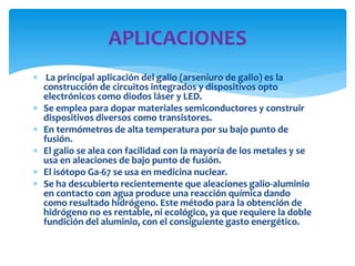  La principal aplicación del galio (arseniuro de galio) es la
construcción de circuitos integrados y dispositivos opto
electrónicos como diodos láser y LED.
 Se emplea para dopar materiales semiconductores y construir
dispositivos diversos como transistores.
 En termómetros de alta temperatura por su bajo punto de
fusión.
 El galio se alea con facilidad con la mayoría de los metales y se
usa en aleaciones de bajo punto de fusión.
 El isótopo Ga-67 se usa en medicina nuclear.
 Se ha descubierto recientemente que aleaciones galio-aluminio
en contacto con agua produce una reacción química dando
como resultado hidrógeno. Este método para la obtención de
hidrógeno no es rentable, ni ecológico, ya que requiere la doble
fundición del aluminio, con el consiguiente gasto energético.
APLICACIONES
 