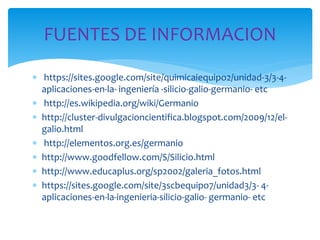  https://sites.google.com/site/quimicaiequipo2/unidad-3/3-4-
aplicaciones-en-la- ingeniería -silicio-galio-germanio- etc
 http://es.wikipedia.org/wiki/Germanio
 http://cluster-divulgacioncientifica.blogspot.com/2009/12/el-
galio.html
 http://elementos.org.es/germanio
 http://www.goodfellow.com/S/Silicio.html
 http://www.educaplus.org/sp2002/galeria_fotos.html
 https://sites.google.com/site/3scbequipo7/unidad3/3- 4-
aplicaciones-en-la-ingenieria-silicio-galio- germanio- etc
FUENTES DE INFORMACION
 