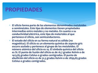  El silicio forma parte de los elementos denominados metaloides
o semimetales. Este tipo de elementos tienen propiedades
intermedias entre metales y no metales. En cuanto a su
conductividad eléctrica, este tipo de materiales al que
pertenece el silicio, son semiconductores.
 El estado del silicio en su forma natural es sólido (no
magnético). El silicio es un elemento químico de aspecto gris
oscuro azulado y pertenece al grupo de los metaloides. El
número atómico del silicio es 14. El símbolo químico del silicio
es Si. El punto de fusión del silicio es de 16,7 grados Kelvin o de
1413,85 grados Celsius o grados centígrados. El punto de
ebullición del silicio es de 31,3 grados Kelvin o de 2899,85 grados
Celsius o grados centígrados.
PROPIEDADES
 