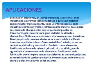  Se utiliza en aleaciones, en la preparación de las siliconas, en la
industria de la cerámica técnica y, debido a que es un material
semiconductor muy abundante, tiene un interés especial en la
industria electrónica y microelectrónica como material básico para
la creación de obleas o chips que se pueden implantar en
transistores, pilas solares y una gran variedad de circuitos
electrónicos. El silicio es un elemento vital en numerosas industrias.
Tiene propiedades semiconductoras, se usa en la fabricación de
transistores, células solares. Como material refractario, se usa en
cerámicas, vidriados y esmaltados. También como, elemento
fertilizante en forma de mineral primario rico en silicio, para la
agricultura. Como elemento de aleación en fundiciones, en la
fabricación de vidrio para ventanas y aislantes. Es un semiconductor;
su resistividad a la corriente eléctrica a temperatura ambiente varía
entre la de los metales y la de los aislantes.
APLICACIONES
 