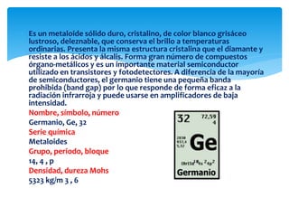  Es un metaloide sólido duro, cristalino, de color blanco grisáceo
lustroso, deleznable, que conserva el brillo a temperaturas
ordinarias. Presenta la misma estructura cristalina que el diamante y
resiste a los ácidos y álcalis. Forma gran número de compuestos
órgano-metálicos y es un importante material semiconductor
utilizado en transistores y fotodetectores. A diferencia de la mayoría
de semiconductores, el germanio tiene una pequeña banda
prohibida (band gap) por lo que responde de forma eficaz a la
radiación infrarroja y puede usarse en amplificadores de baja
intensidad.
Nombre, símbolo, número
Germanio, Ge, 32
Serie química
Metaloides
Grupo, periodo, bloque
14, 4 , p
Densidad, dureza Mohs
5323 kg/m 3 , 6
 