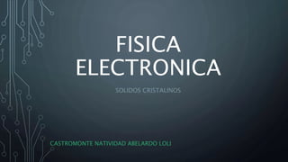 FISICA
ELECTRONICA
SOLIDOS CRISTALINOS
CASTROMONTE NATIVIDAD ABELARDO LOLI
 