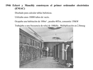 1946  Eckert  y  Mauchly  construyen  el  primer  ordenador  electrónico 
        (ENIAC) 
        Diseñado para calcular tablas balísticas.
        Utilizaba unos 18000 tubos de vacío.
        Ocupaba una habitación de 100m2 , pesaba 40Tm, consumía 150kW
        Trabajaba a una frecuencia de reloj de 100kHz.. Multiplicación en 2.8mseg




                                                                   7
 