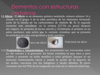 1.) Silicio : El silicio es un elemento químico metaloide, número atómico 14 y
situado en el grupo 4 de la tabla periódica de los elementos formando
parte de la familia de los carbonoideos de símbolo Si. Es el segundo
elemento más abundante en la corteza (27,7% en peso) después
del oxígeno. Se presenta en forma amorfa y cristalizada; el primero es un
polvo parduzco, más activo que la variante cristalina, que se presenta
en octaedros de color azul grisáceo y brillo metálico.
Polvo de silicio
1.1) Propiedades y Características: Sus propiedades son intermedias entre
las del carbono y el germanio. En forma cristalina es muy duro y poco
soluble y presenta un brillo metálico y color grisáceo. Aunque es un
elemento relativamente inerte y resiste la acción de la mayoría de
los ácidos, reacciona con los halógenos y álcalis diluidos. El silicio
transmite más del 95% de las longitudes de onda de la radiación infrarroja.
Policristal de silicio
 