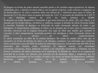 Se prepara en forma de polvo amorfo amarillo pardo o de cristales negros-grisáceos. Se obtiene
calentando sílice, o dióxido de silicio (SiO2), con un agente reductor, como carbono o magnesio, en
un horno eléctrico. El silicio cristalino tiene una dureza de 7, suficiente para rayar el vidrio, de
dureza de 5 a 7. El silicio tiene un punto de fusión de 1.411 °C, un punto de ebullición de 2.355 °C
y una densidad relativa de 2,33. Su masa atómica es 28,086.
Se disuelve en ácido fluorhídrico formando el gas tetra fluoruro de silicio, SiF4 (ver flúor), y es
atacado por los ácidos nítrico, clorhídrico y sulfúrico, aunque el dióxido de silicio formado inhibe
la reacción. También se disuelve en hidróxido de sodio, formando silicato de sodio y gas
hidrógeno. A temperaturas ordinarias el silicio no es atacado por el aire, pero a temperaturas
elevadas reacciona con el oxígeno formando una capa de sílice que impide que continúe la
reacción. A altas temperaturas reacciona también con nitrógeno y cloro formando nitruro de
silicio y cloruro de silicio respectivamente.
El silicio constituye un 28% de la corteza terrestre. No existe en estado libre, sino que se
encuentra en forma de dióxido de silicio y de silicatos complejos. Los minerales que contienen
silicio constituyen cerca del 40% de todos los minerales comunes, incluyendo más del 90% de los
minerales que forman rocas volcánicas. El mineral cuarzo, sus variedades
(cornalina, crisoprasa, ónice, pedernal y jaspe) y los minerales cristobalita y tridimita son las
formas cristalinas del silicio existentes en la naturaleza. El dióxido de silicio es el componente
principal de la arena. Los silicatos (en concreto los de aluminio, calcio y magnesio) son los
componentes principales de las arcillas, el suelo y las rocas, en forma de feldespatos, anfíboles,
piroxenos, micas y ceolitas, y de piedras semipreciosas como
el olivino, granate, zircón, topacio y turmalina.
 