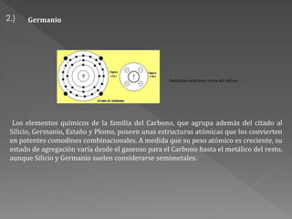 2.)
Germanio esta muy cerca del silíceo:
Los elementos químicos de la familia del Carbono, que agrupa además del citado al
Silicio, Germanio, Estaño y Plomo, poseen unas estructuras atómicas que los convierten
en potentes comodines combinacionales. A medida que su peso atómico es creciente, su
estado de agregación varía desde el gaseoso para el Carbono hasta el metálico del resto,
aunque Silicio y Germanio suelen considerarse semimetales.
Germanio
 
