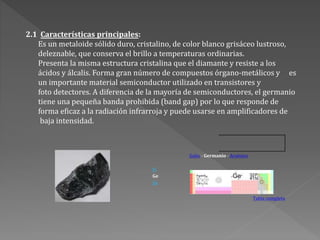 2.1 Características principales:
Es un metaloide sólido duro, cristalino, de color blanco grisáceo lustroso,
deleznable, que conserva el brillo a temperaturas ordinarias.
Presenta la misma estructura cristalina que el diamante y resiste a los
ácidos y álcalis. Forma gran número de compuestos órgano-metálicos y es
un importante material semiconductor utilizado en transistores y
foto detectores. A diferencia de la mayoría de semiconductores, el germanio
tiene una pequeña banda prohibida (band gap) por lo que responde de
forma eficaz a la radiación infrarroja y puede usarse en amplificadores de
baja intensidad.
Galio - Germanio - Arsénico
Si
Ge
Sn
Tabla completa
 