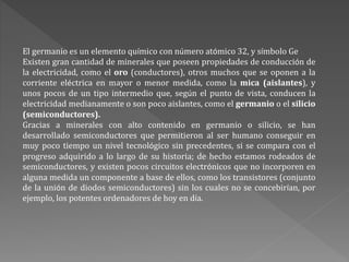 El germanio es un elemento químico con número atómico 32, y símbolo Ge
Existen gran cantidad de minerales que poseen propiedades de conducción de
la electricidad, como el oro (conductores), otros muchos que se oponen a la
corriente eléctrica en mayor o menor medida, como la mica (aislantes), y
unos pocos de un tipo intermedio que, según el punto de vista, conducen la
electricidad medianamente o son poco aislantes, como el germanio o el silicio
(semiconductores).
Gracias a minerales con alto contenido en germanio o silicio, se han
desarrollado semiconductores que permitieron al ser humano conseguir en
muy poco tiempo un nivel tecnológico sin precedentes, si se compara con el
progreso adquirido a lo largo de su historia; de hecho estamos rodeados de
semiconductores, y existen pocos circuitos electrónicos que no incorporen en
alguna medida un componente a base de ellos, como los transistores (conjunto
de la unión de diodos semiconductores) sin los cuales no se concebirían, por
ejemplo, los potentes ordenadores de hoy en día.
 