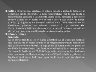 3. Galio : Metal blando, grisáceo en estado líquido y plateado brillante al
solidificar, sólido deleznable a bajas temperaturas por lo que funde a
temperaturas cercanas a la ambiente (como cesio, mercurio y rubidio) e
incluso cuando se lo agarra con la mano por su bajo punto de fusión
(28,56 °C). El galio es un elemento químico de la Tabla Periódica de los
elementos químicos, de número atómico 31 y símbolo Ga.
Por su intenso y brillante plateado y la capacidad de mojar superficies
de vidrio y porcelana se utiliza en la construcción de espejos.
3.1 Características
Generales
Es un metal blando de color blanco argéntico. Es un elemento metálico
que se mantiene en estado líquido en un rango de temperatura más amplio
que cualquier otro elemento. Su bajo punto de fusión y su alto punto de
ebullición lo hacen idóneo para fabricar termómetros de alta temperatura.
Su punto de fusión es de 28,76 ºC.Su presión de vapor es baja incluso a
altas temperaturas. El metal se expande un 3,1% al solidificar y flota en el
líquido al igual que el hielo en el agua por lo que no debe guardarse en
recipientes frágiles.
 