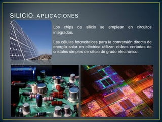 Los chips
integrados.

de

silicio

se

emplean

en

circuitos

Las células fotovoltaicas para la conversión directa de
energía solar en eléctrica utilizan obleas cortadas de
cristales simples de silicio de grado electrónico.

 