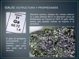 Elemento químico, símbolo Ga, número atómico
31 y peso atómico 69.72. lo descubrió Lecoq de
Boisbaudran en Francia en 1875. El galio sólido
parece gris azulado cuando se expone a la
atmósfera.

El galio es semejante
químicamente
al
aluminio.
Es
anfótero, pero poco
más ácido que el
aluminio.

 