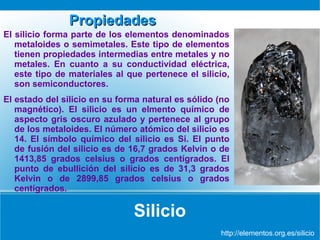 Propiedades
El silicio forma parte de los elementos denominados
metaloides o semimetales. Este tipo de elementos
tienen propiedades intermedias entre metales y no
metales. En cuanto a su conductividad eléctrica,
este tipo de materiales al que pertenece el silicio,
son semiconductores.
El estado del silicio en su forma natural es sólido (no
magnético). El silicio es un elmento químico de
aspecto gris oscuro azulado y pertenece al grupo
de los metaloides. El número atómico del silicio es
14. El símbolo químico del silicio es Si. El punto
de fusión del silicio es de 16,7 grados Kelvin o de
1413,85 grados celsius o grados centígrados. El
punto de ebullición del silicio es de 31,3 grados
Kelvin o de 2899,85 grados celsius o grados
centígrados.

Silicio
http://elementos.org.es/silicio

 