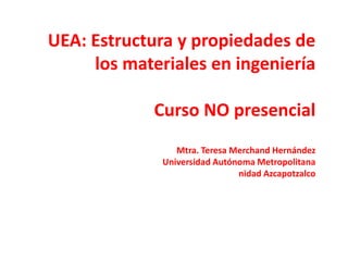 UEA: Estructura y propiedades de
los materiales en ingeniería
Curso NO presencial
Mtra. Teresa Merchand Hernández
Universidad Autónoma Metropolitana
nidad Azcapotzalco
 