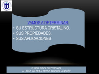 VAMOS A DETERMINAR:
• SU ESTRUCTURA CRISTALINO.
• SUS PROPIEDADES.
• SUS APLICACIONES
CURSO: FISICA ELECTRONICA
ALUMNO: WILDER ALFREDO SANCHEZ VASQUEZ
 