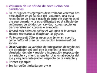    Volumen de un sólido de revolución con
    cavidades
   En los siguientes ejemplos desarrollados veremos dos
    dificultades en el cálculo del volumen, una es la
    rotación de un área a través de otro eje que no es el
    eje coordenado, y la otra dificultad es el cálculo de
    volúmenes de sólidos con cavidad, cuyas secciones
    transversales son coronas o arandelas.
   Tendrá más éxito en hallar el volumen si le dedica
    tiempo necesario al dibujo de las figuras.
   No improvise!! Sólo es necesario tener en cuenta
    cómo hallar el área de una sección transversal del
    sólido.
   Observación: La variable de integración depende del
    eje alrededor del cual gira la región; la rotación
    alrededor del eje x requiere integración respecto de
    la variable x ; mientras que la rotación alrededor del
    eje y requiere integración respecto de la variable y.
   Primer ejemplo:
   Sea la región limitada por y=x e
 