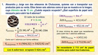 1. Alexandra y Jorge son dos artesanos de Chulucanas, quienes van a transportar sus
productos para su venta. Ellos tienen seis adornos como el que se muestra en la imagen,
cuyo diámetro es de 12 cm. ¿Cuánto espacio ocuparán? ¿Qué superficie de papel será
necesaria para cubrir los 6 adornos?
Á𝐑𝐄𝐀𝑬𝑺𝑭𝑬𝑹𝑨 = 𝟒𝛑. 𝒓𝟐
Á𝑅𝐸𝐴𝐸𝑆𝐹𝐸𝑅𝐴 = 4 3,14 .62
Á𝑅𝐸𝐴𝐸𝑆𝐹𝐸𝑅𝐴 = 452,16 𝑐𝑚2
El radio de la esfera:
𝒓 = 𝟔 𝒄𝒎
𝑽𝑶𝑳𝑼𝑴𝑬𝑵 =
𝟒
𝟑
𝝅. 𝒓𝟑
𝑉𝐸𝑆𝐹𝐸𝑅𝐴 =
𝟒
𝟑
(𝟑, 𝟏𝟒). 𝟔𝟑
=
𝟒
𝟑
𝟑, 𝟏𝟒 . 𝟐𝟏𝟔
𝑉𝐸𝑆𝐹𝐸𝑅𝐴 = 904,32 𝑐𝑚2
Como son 6 adornos con forma esférica:
𝑉6 𝐸𝑠𝑓𝑒𝑟𝑎𝑠 = 𝟔 (904,32) = 5425,92 𝑐𝑚3
El área mínima de papel que necesitamos
para cubrir los 6 adornos esféricos:
Á𝑅𝐸𝐴𝑇𝑂𝑇𝐴𝐿 = 6 452,16
Á𝑅𝐸𝐴𝑇𝑂𝑇𝐴𝐿 = 2 712,96 𝑐𝑚2
𝑳𝒐𝒔 𝟔 𝒂𝒅𝒐𝒓𝒏𝒐𝒔 𝒐𝒄𝒖𝒑𝒂𝒏 𝟓 𝟒𝟐𝟔 𝒄𝒎𝟑.
Se necesitarán 2 713 cm2 de papel
mínimo para cubrir los 6 adornos.
 