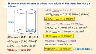 1. Se tiene un envase de forma de cilindro recto, calcular el área lateral, área total y el
volumen.
Á𝑅𝐸𝐴𝐵𝐴𝑆𝐸 = 𝝅. r2 𝝅 = 3,14
Á𝑅𝐸𝐴𝐵𝐴𝑆𝐸 = (3,14). (20 cm)2
Á𝑅𝐸𝐴𝐵𝐴𝑆𝐸 = (3,14). 400 cm2
Á𝐑𝐄𝐀𝐁𝐀𝐒𝐄 = 𝟏𝟐𝟓𝟔 cm2
Á𝐑𝐄𝐀𝐋𝐀𝐓𝐄𝐑𝐀𝐋 = 𝟐. 𝝅. 𝐫 . 𝐡
ÁREALATERAL = 2. 3,14 . 20 cm . (80 cm)
ÁREALATERAL = 10 048 cm2
ÁREATOTAL = 10 048 cm2 + 2. (1256 cm2)
Á𝐑𝐄𝐀𝐓𝐎𝐓𝐀𝐋 = Á𝐑𝐄𝐀𝐋𝐀𝐓𝐄𝐑𝐀𝐋 + 𝟐. Á𝐑𝐄𝐀𝐁𝐀𝐒𝐄
ÁREATOTAL = 10 048 cm2 + 2512 cm2
ÁREATOTAL = 12 560 cm2
VOLUMEN = Á𝐑𝐄𝐀𝐁𝐀𝐒𝐄 𝐱 𝐀𝐋𝐓𝐔𝐑𝐀
VOLUMEN = 1256 cm2 x 80 cm
VOLUMEN = 100 480 cm3
= 100,480 Litros
80 cm
20 cm
 