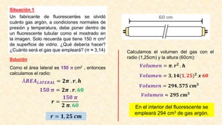 Situación 1
Un fabricante de fluorescentes se olvidó
cuánto gas argón, a condiciones normales de
presión y temperatura, debe poner dentro de
un fluorescente tubular como el mostrado en
la imagen. Solo recuerda que tiene 150 π cm2
de superficie de vidrio. ¿Qué debería hacer?
¿Cuánto será el gas que empleará? (π ≈ 3,14)
Solución
Como el área lateral es 150 𝝅 cm2 , entonces
calculamos el radio:
Á𝑹𝑬𝑨𝑳𝑨𝑻𝑬𝑹𝑨𝑳 = 𝟐𝝅 . 𝒓. 𝒉
𝟏𝟓𝟎 𝝅 = 𝟐𝝅 . 𝒓. 𝟔𝟎
𝒓 =
𝟏𝟓𝟎 𝝅
𝟐 𝝅. 𝟔𝟎
𝒓 = 𝟏, 𝟐𝟓 𝒄𝒎
Calculamos el volumen del gas con el
radio (1,25cm) y la altura (60cm):
𝑽𝒐𝒍𝒖𝒎𝒆𝒏 = 𝝅. 𝒓𝟐 . 𝒉
𝑽𝒐𝒍𝒖𝒎𝒆𝒏 = 𝟑, 𝟏𝟒(𝟏, 𝟐𝟓)𝟐
𝒙 𝟔𝟎
𝑽𝒐𝒍𝒖𝒎𝒆𝒏 = 𝟐𝟗𝟒, 𝟓𝟕𝟓 𝒄𝒎𝟑
𝑽𝒐𝒍𝒖𝒎𝒆𝒏 ≈ 𝟐𝟗𝟓 𝒄𝒎𝟑
En el interior del fluorescente se
empleará 294 cm3 de gas argón.
 