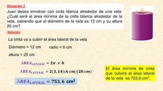 Situación 3
Juan desea envolver con cinta blanca alrededor de una vela.
¿Cuál será el área mínima de la cinta blanca alrededor de la
vela, sabiendo que el diámetro de la vela es 12 cm y su altura
20 cm?
Solución
La cinta va a cubrir el área lateral de la vela
Diámetro = 12 cm radio = 6 cm
altura = 20 cm
Á𝑹𝑬𝑨𝑳𝑨𝑻𝑬𝑹𝑨𝑳 = 𝟐𝝅 . 𝒓. 𝒉
Á𝑹𝑬𝑨𝑳𝑨𝑻𝑬𝑹𝑨𝑳 = 𝟐(𝟑, 𝟏𝟒)(𝟔 𝒄𝒎)(𝟐𝟎 𝒄𝒎)
Á𝑹𝑬𝑨𝑳𝑨𝑻𝑬𝑹𝑨𝑳 = 𝟕𝟓𝟑, 𝟔 cm2
El área mínima de cinta
que cubrirá el área lateral
de la vela es 753,6 cm2.
 