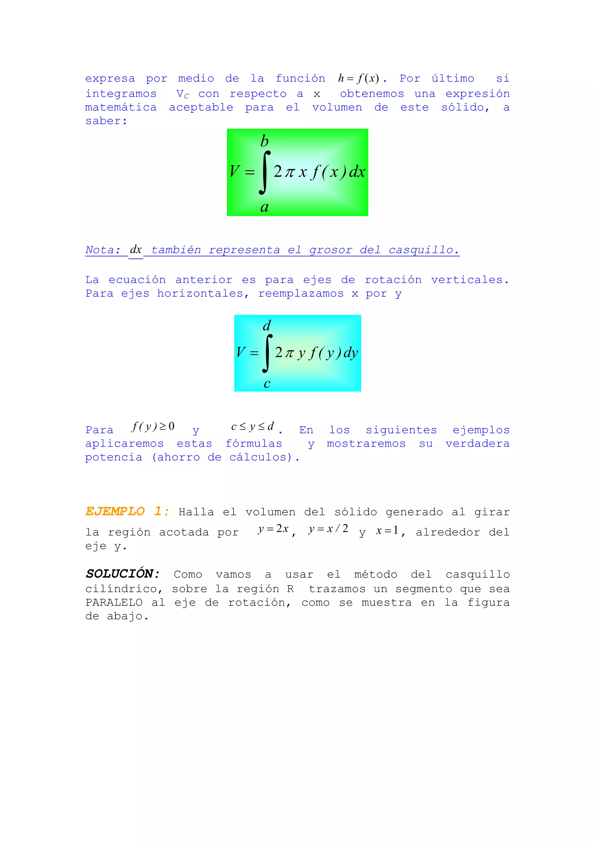 expresa por medio de la función h = f ( x) . Por último si
integramos  VC con respecto a x  obtenemos una expresión
matemática aceptable para el volumen de este sólido, a
saber:
                           b
                     V=
                           ∫
                           a
                               2 π x f ( x ) dx



Nota: dx también representa el grosor del casquillo.

La ecuación anterior es para ejes de rotación verticales.
Para ejes horizontales, reemplazamos x por y

                           d
                      V=
                           ∫
                           c
                               2 π y f ( y ) dy



Para   f( y)≥0 y    c ≤ y ≤ d . En       los siguientes ejemplos
aplicaremos estas fórmulas       y       mostraremos su verdadera
potencia (ahorro de cálculos).



EJEMPLO 1: Halla el volumen del sólido generado al girar
la región acotada por      y = 2 x , y = x / 2 y x = 1 , alrededor del
eje y.

SOLUCIÓN: Como vamos a usar el método del casquillo
cilíndrico, sobre la región R trazamos un segmento que sea
PARALELO al eje de rotación, como se muestra en la figura
de abajo.
 