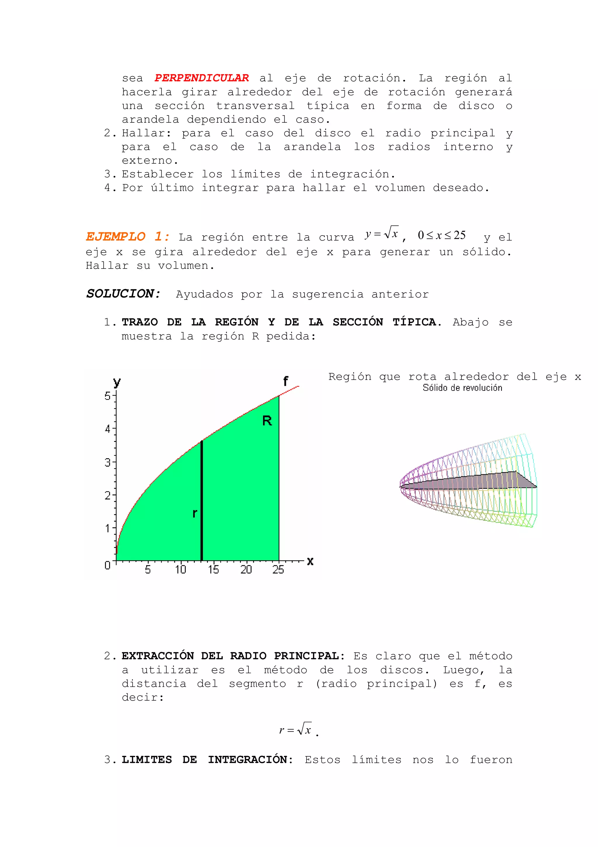 sea PERPENDICULAR al eje de rotación. La región al
     hacerla girar alrededor del eje de rotación generará
     una sección transversal típica en forma de disco o
     arandela dependiendo el caso.
  2. Hallar: para el caso del disco el radio principal y
     para el caso de la arandela los radios interno y
     externo.
  3. Establecer los límites de integración.
  4. Por último integrar para hallar el volumen deseado.



EJEMPLO 1: La región entre la curva y = x , 0 ≤ x ≤ 25
                                                     y el
eje x se gira alrededor del eje x para generar un sólido.
Hallar su volumen.

SOLUCION:   Ayudados por la sugerencia anterior

  1. TRAZO DE LA REGIÓN Y DE LA SECCIÓN TÍPICA. Abajo se
     muestra la región R pedida:


                                   Región que rota alrededor del eje x




  2. EXTRACCIÓN DEL RADIO PRINCIPAL: Es claro que el método
     a utilizar es el método de los discos. Luego, la
     distancia del segmento r (radio principal) es f, es
     decir:

                           r= x.

  3. LIMITES DE INTEGRACIÓN: Estos límites nos lo fueron
 
