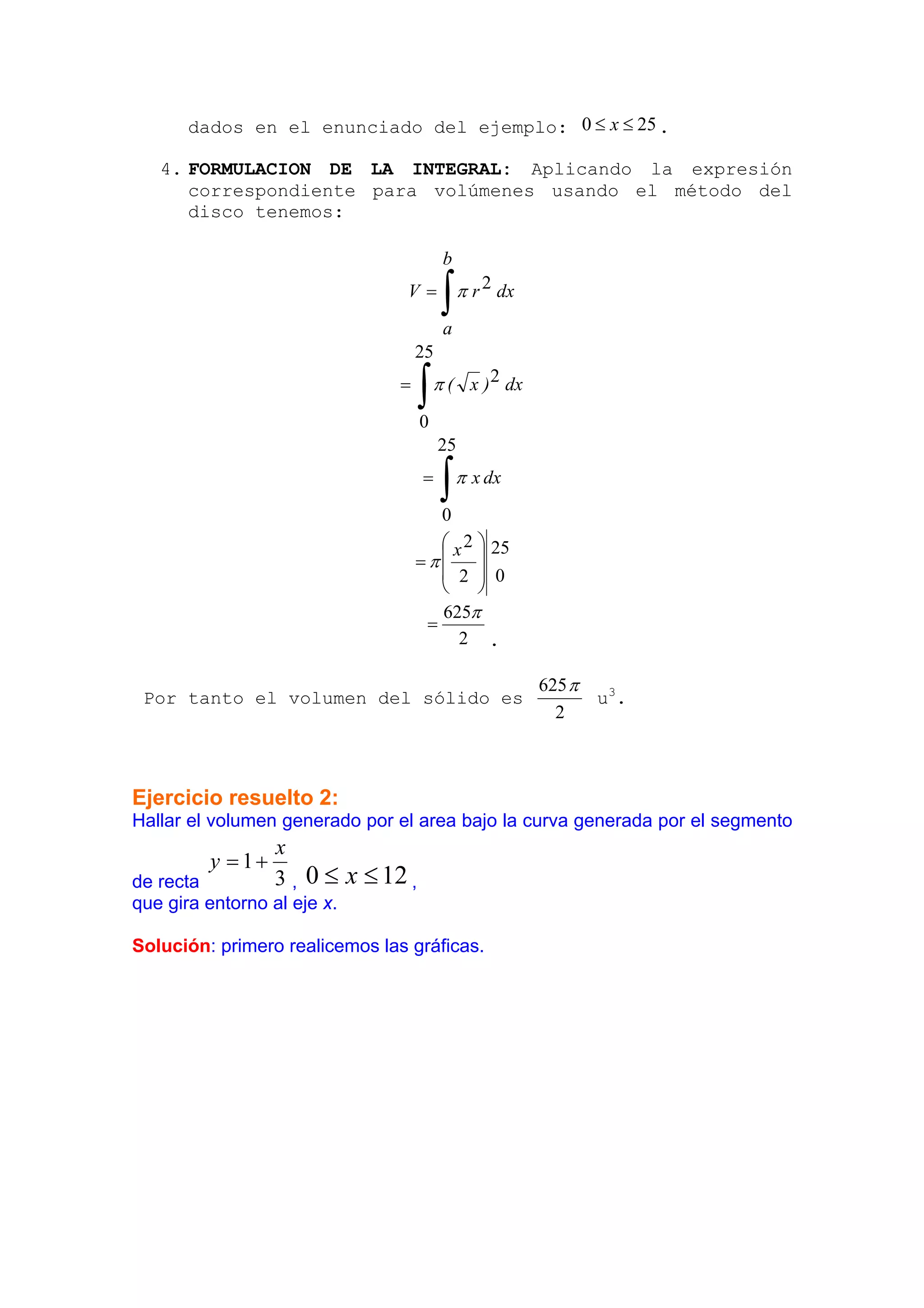 dados en el enunciado del ejemplo: 0 ≤ x ≤ 25 .

   4. FORMULACION DE LA INTEGRAL: Aplicando la expresión
      correspondiente para volúmenes usando el método del
      disco tenemos:

                                          b
                                V=
                                          ∫
                                          a
                                              π r 2 dx


                                    25
                                =
                                     ∫
                                     0
                                         π ( x ) 2 dx


                                         25
                                     =
                                       0
                                          ∫π    x dx


                                       ⎛ x 2 ⎞ 25
                                    =π⎜      ⎟
                                       ⎜ 2 ⎟ 0
                                       ⎝     ⎠
                                       625π
                                     =
                                          2 .

                                                         625 π
 Por tanto el volumen del sólido es                            u3 .
                                                           2



Ejercicio resuelto 2:
Hallar el volumen generado por el area bajo la curva generada por el segmento
                  x
         y = 1+
de recta          3 , 0 ≤ x ≤ 12 ,
que gira entorno al eje x.

Solución: primero realicemos las gráficas.
 