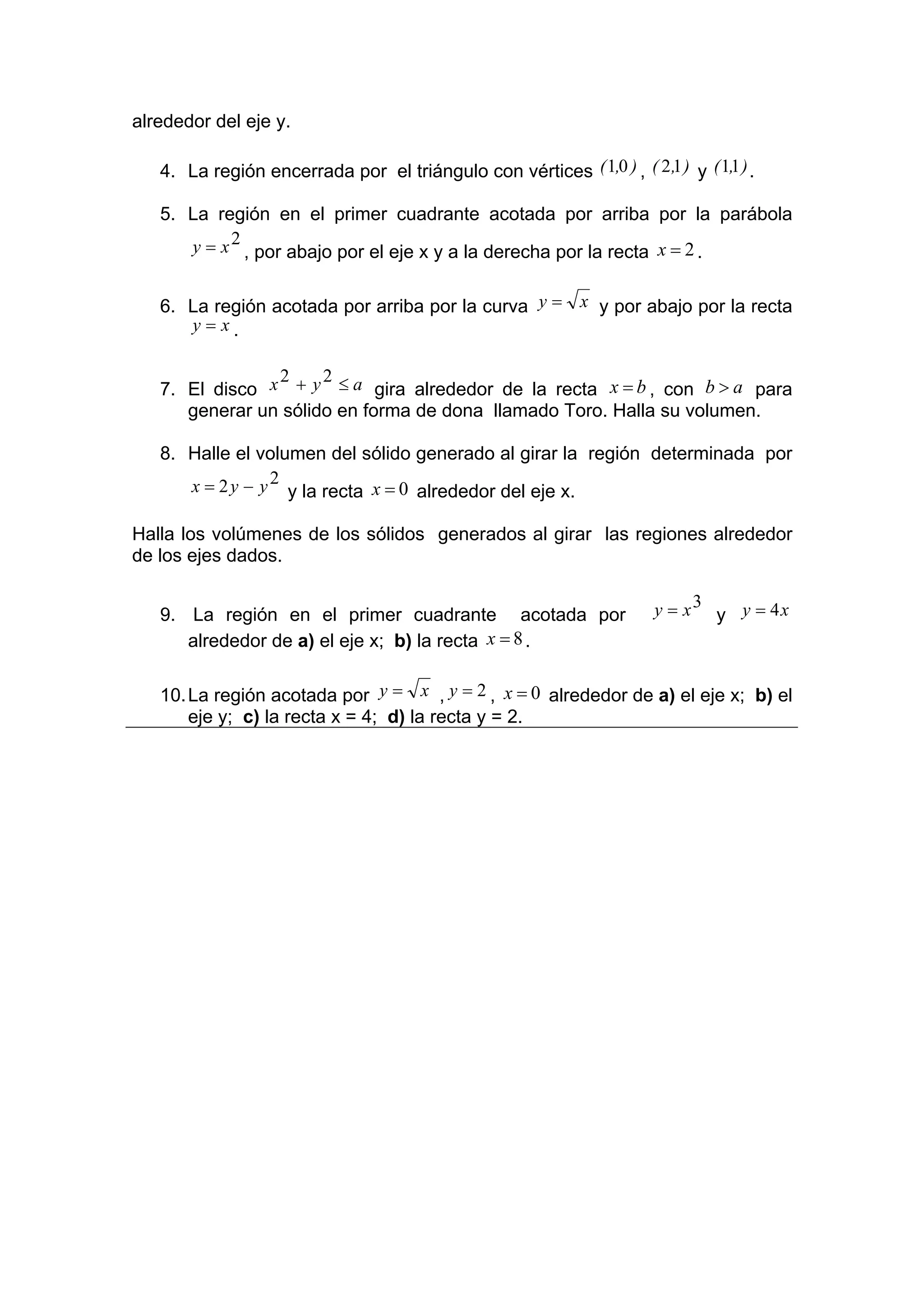 alrededor del eje y.

   4. La región encerrada por el triángulo con vértices ( 1,0 ) , ( 2 ,1 ) y ( 1,1 ) .

   5. La región en el primer cuadrante acotada por arriba por la parábola
      y = x 2 , por abajo por el eje x y a la derecha por la recta x = 2 .


   6. La región acotada por arriba por la curva y = x y por abajo por la recta
      y= x.

                2     2
   7. El disco x + y ≤ a gira alrededor de la recta x = b , con b > a para
      generar un sólido en forma de dona llamado Toro. Halla su volumen.

   8. Halle el volumen del sólido generado al girar la región determinada por
      x = 2 y − y 2 y la recta x = 0 alrededor del eje x.

Halla los volúmenes de los sólidos generados al girar las regiones alrededor
de los ejes dados.


   9. La región en el primer cuadrante acotada por                      y = x3 y y = 4x
      alrededor de a) el eje x; b) la recta x = 8 .

   10. La región acotada por y = x , y = 2 , x = 0 alrededor de a) el eje x; b) el
       eje y; c) la recta x = 4; d) la recta y = 2.
 